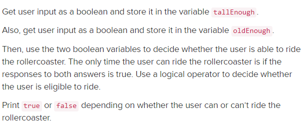 Get user input as a boolean and store it in the variable tallEnough .
Also, get user input as a boolean and store it in the variable oldEnough .
Then, use the two boolean variables to decide whether the user is able to ride
the rollercoaster. The only time the user can ride the rollercoaster is if the
responses to both answers is true. Use a logical operator to decide whether
the user is eligible to ride.
Print true or false depending on whether the user can or can't ride the
rollercoaster.
