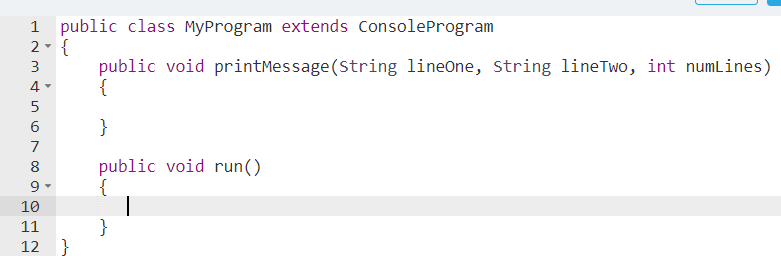 1 public class MyProgram extends ConsoleProgram
2- {
public void printMessage (String lineOne, string lineTwo, int numlines)
{
3
4-
5
}
7
public void run()
{
8
9
10
}
12 }
11
