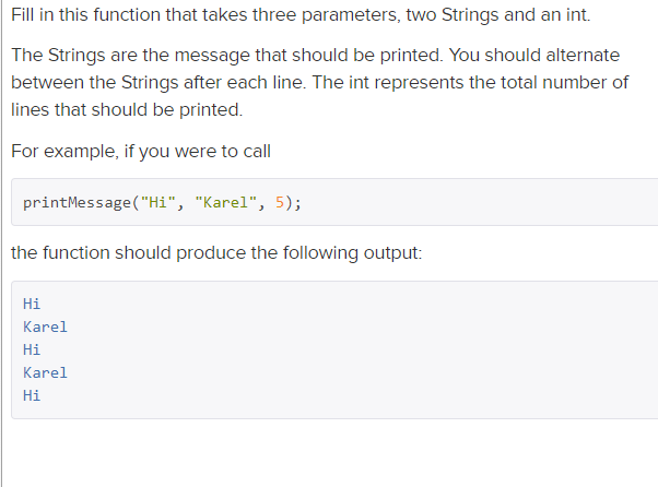 Fill in this function that takes three parameters, two Strings and an int.
The Strings are the message that should be printed. You should alternate
between the Strings after each line. The int represents the total number of
lines that should be printed.
For example, if you were to call
printMessage("Hi", "Karel", 5);
the function should produce the following output:
Hi
Karel
Hi
Karel
Hi
