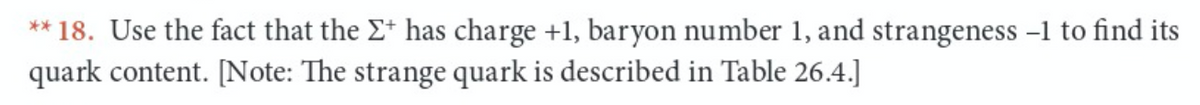 ** 18. Use the fact that the E* has charge +1, baryon number 1, and strangeness -1 to find its
quark content. [Note: The strange quark is described in Table 26.4.]
