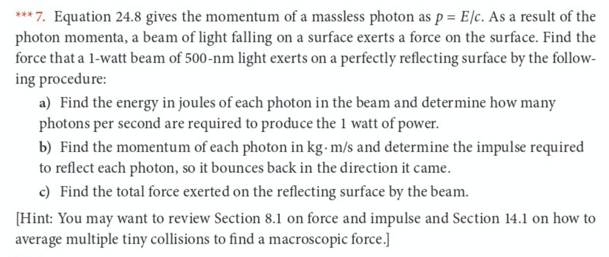 *** 7. Equation 24.8 gives the momentum of a massless photon as p = E/c. As a result of the
photon momenta, a beam of light falling on a surface exerts a force on the surface. Find the
force that a 1-watt beam of 500-nm light exerts on a perfectly reflecting surface by the follow-
ing procedure:
a) Find the energy in joules of each photon in the beam and determine how many
photons per second are required to produce the 1 watt of power.
b) Find the momentum of each photon in kg- m/s and determine the impulse required
to reflect each photon, so it bounces back in the direction it came.
c) Find the total force exerted on the reflecting surface by the beam.
[Hint: You may want to review Section 8.1 on force and impulse and Section 14.1 on how to
average multiple tiny collisions to find a macroscopic force.]
