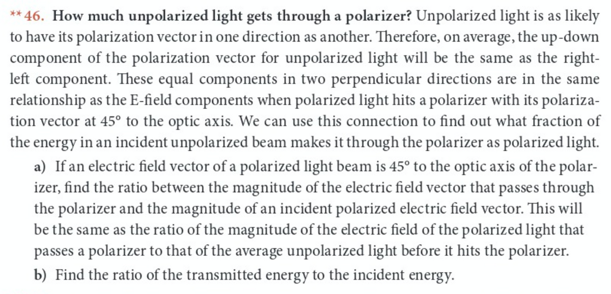 ** 46. How much unpolarized light gets through a polarizer? Unpolarized light is as likely
to have its polarization vector in one direction as another. Therefore, on average, the up-down
component of the polarization vector for unpolarized light will be the same as the right-
left component. These equal components in two perpendicular directions are in the same
relationship as the E-field components when polarized light hits a polarizer with its polariza-
tion vector at 45° to the optic axis. We can use this connection to find out what fraction of
the energy in an incident unpolarized beam makes it through the polarizer as polarized light.
a) If an electric field vector of a polarized light beam is 45° to the optic axis of the polar-
izer, find the ratio between the magnitude of the electric field vector that passes through
the polarizer and the magnitude of an incident polarized electric field vector. This will
be the same as the ratio of the magnitude of the electric field of the polarized light that
passes a polarizer to that of the average unpolarized light before it hits the polarizer.
b) Find the ratio of the transmitted energy to the incident energy.
