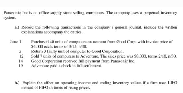 Panasonic Inc is an office supply store selling computers. The company uses a perpetual inventory
system.
a.) Record the following transactions in the company's general journal, include the written
explanations accompany the entries.
June 1
Purchased 40 units of computers on account from Good Corp. with invoice price of
$4,000 each, terms of 3/15, n/30.
Return 3 faulty unit of computer to Good Corporation.
Sold 7 units of computers to Adventure. The sales price was $8,000, terms 2/10, n/30.
Good Corporation received full payment from Panasonic Inc.
Adventure paid a check in full settlement.
3
12
14
19
b.) Explain the effect on operating income and ending inventory values if a firm uses LIFO
instead of FIFO in times of rising prices.
