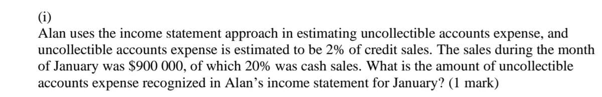 (i)
Alan uses the income statement approach in estimating uncollectible accounts expense, and
uncollectible accounts expense is estimated to be 2% of credit sales. The sales during the month
of January was $900 000, of which 20% was cash sales. What is the amount of uncollectible
accounts expense recognized in Alan's income statement for January? (1 mark)
