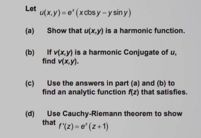 Let
u(x.y) = e" (xcosy-y siny)
(a)
Show that u(x,y) is a harmonic function.
(b)
If v(x,y) is a harmonic Conjugate of u,
find v(x,y).
(c)
Use the answers in part (a) and (b) to
find an analytic function f(z) that satisfies.
Use Cauchy-Riemann theorem to show
that
f'(z) = e* (z+1)
(d)
