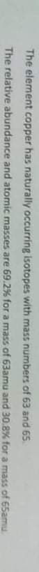 The element copper has naturally occurring isotopes with mass numbers of 63 and 65
The relative abundance and atomic masses are 69.2% for a mass of 63amu and 30.8% for a mass of 65amu.
