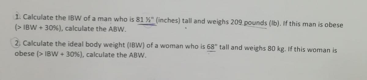 1. Calculate the IBW of a man who is 81 ½" (inches) tall and weighs 209 pounds (Ib). If this man is obese
(> IBW + 30%), calculate the ABW.
2, Calculate the ideal body weight (IBW) of a woman who is 68" tall and weighs 80 kg. If this woman is
obese (> IBW + 30%), calculate the ABW.
