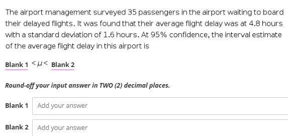 The airport management surveyed 35 passengers in the airport waiting to board
their delayed flights. It was found that their average flight delay was at 4.8 hours
with a standard deviation of 1.6 hours. At 95% confidence, the interval estimate
of the average flight delay in this airport is
Blank 1 <U< Blank 2
Round-off your input answer in TWO (2) decimal places.
Blank 1 Add your answer
Blank 2
Add your answer
