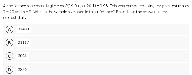 A confidence statement is given as P(19.9<u<20.1) = 0.95. This was computed using the point estimates
x= 20 and o= 9. What is the sample size used in this inference? Round - up the answer to the
nearest digit.
A
32400
в 31117
2021
2856
