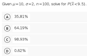 Given u=10, o=2, n=100, solve for P(X<9.5).
(A
35.81%
B
64.19%
(c
98.93%
(D
0.62%
