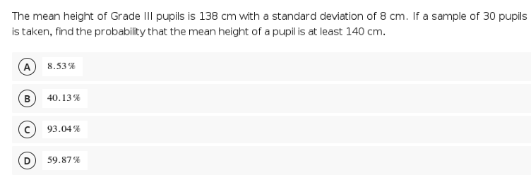 The mean height of Grade II pupils is 138 cm with a standard deviation of 8 cm. If a sample of 30 pupils
is taken, find the probability that the mean height of a pupil is at least 140 cm.
A
8.53%
B
40.13%
93.04 %
59.87%
