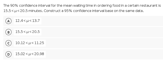 The 90% confidence interval for the mean waiting time in ordering food in a certain restaurant is
15.5 <u<20.5 minutes. Construct a 95% confidence interval base on the same data.
12.4<u<13.7
B
15.5 <μ< 20.5
10.12 <μ< 11.25
15.02 < µ<20.98
