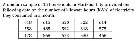 A random sample of 15 households in Marikina City provided the
following data on the number of kilowatt-hours (kWh) of electricity
they consumed in a month:
618
615
520
522
614
558
485
592
618
575
478
568
623
630
468

