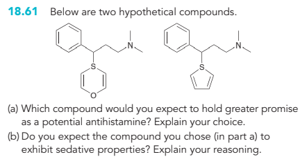 18.61 Below are two hypothetical compounds.
-S
N.
N.
(a) Which compound would you expect to hold greater promise
as a potential antihistamine? Explain your choice.
(b) Do you expect the compound you chose (in part a) to
exhibit sedative properties? Explain your reasoning.
