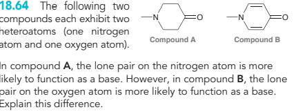 18.64 The following two
compounds each exhibit two
heteroatoms (one nitrogen
atom and one oxygen atom).
:0
Compound A
-N
Compound B
O
In compound A, the lone pair on the nitrogen atom is more
likely to function as a base. However, in compound B, the lone
pair on the oxygen atom is more likely to function as a base.
Explain this difference.