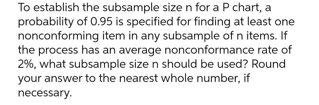 To establish the subsample size n for a P chart, a
probability of 0.95 is specified for finding at least one
nonconforming item in any subsample of n items. If
the process has an average nonconformance rate of
2%, what subsample size n should be used? Round
your answer to the nearest whole number, if
necessary.