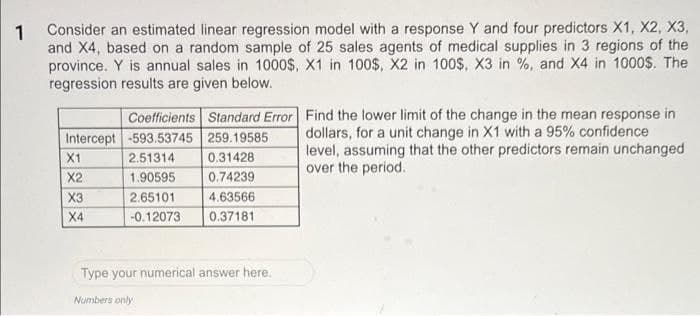 1
Consider an estimated linear regression model with a response Y and four predictors X1, X2, X3,
and X4, based on a random sample of 25 sales agents of medical supplies in 3 regions of the
province. Y is annual sales in 1000$, X1 in 100$, X2 in 100$, X3 in %, and X4 in 1000$. The
regression results are given below.
Coefficients Standard Error
Intercept -593.53745 259.19585
2.51314
0.31428
1.90595
0.74239
2.65101
4.63566
-0.12073
0.37181
X1
X2
X3
X4
Type your numerical answer here.
Numbers only
Find the lower limit of the change in the mean response in
dollars, for a unit change in X1 with a 95% confidence
level, assuming that the other predictors remain unchanged
over the period.