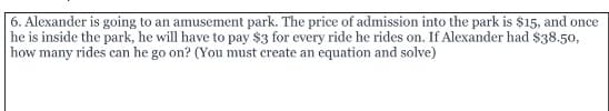6. Alexander is going to an amusement park. The price of admission into the park is $15, and once
he is inside the park, he will have to pay $3 for every ride he rides on. If Alexander had $38.50,
how many rides can he go on? (You must create an equation and solve)
