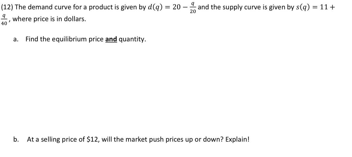 (12) The demand curve for a product is given by d(q) = 20 – and the supply curve is given by s(q) = 11+
20
40 '
where price is in dollars.
а.
Find the equilibrium price and quantity.
b.
At a selling price of $12, will the market push prices up or down? Explain!
