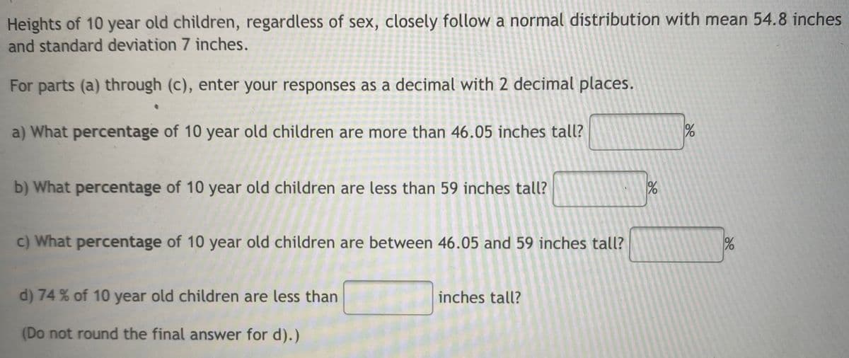 Heights of 10 year old children, regardless of sex, closely follow a normal distribution with mean 54.8 inches
and standard deviation 7 inches.
For parts (a) through (c), enter your responses as a decimal with 2 decimal places.
a) What percentage of 10 year old children are more than 46.05 inches tall?
b) What percentage of 10 year old children are less than 59 inches tall?
c) What percentage of 10 year old children are between 46.05 and 59 inches tall?
d) 74 % of 10 year old children are less than
inches tall?
(Do not round the final answer for d).)
