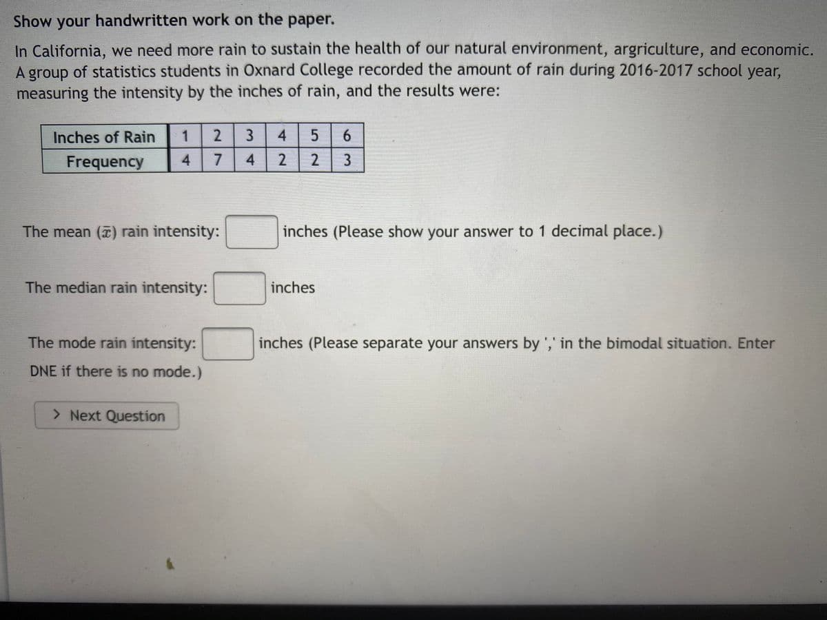 Show your handwritten work on the paper.
In California, we need more rain to sustain the health of our natural environment, argriculture, and economic.
A group of statistics students in Oxnard College recorded the amount of rain during 2016-2017 school year,
measuring the intensity by the inches of rain, and the results were:
Inches of Rain
1
2
4.
Frequency
4.
4.
2
The mean () rain intensity:
inches (Please show your answer to 1 decimal place.)
The median rain intensity:
inches
The mode rain intensity:
inches (Please separate your answers by ',' in the bimodal situation. Enter
DNE if there is no mode.)
> Next Question
3.
2.
