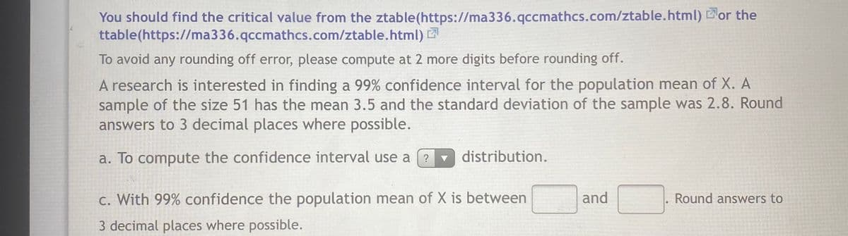 You should find the critical value from the ztable(https://ma336.qccmathcs.com/ztable.html) Bor the
ttable(https://ma336.qccmathcs.com/ztable.html) 2
To avoid any rounding off error, please compute at 2 more digits before rounding off.
A research is interested in finding a 99% confidence interval for the population mean of X. A
sample of the size 51 has the mean 3.5 and the standard deviation of the sample was 2.8. Round
answers to 3 decimal places where possible.
a. To compute the confidence interval use a
- distribution.
c. With 99% confidence the population mean of X is between
and
Round answers to
3 decimal places where possible.
