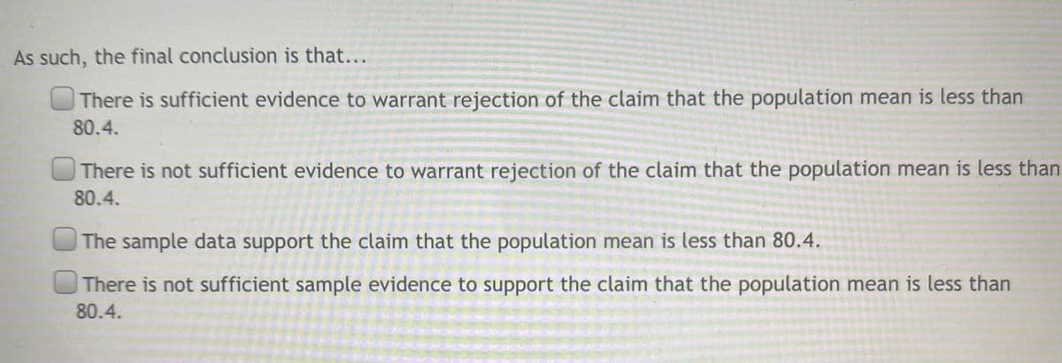 As such, the final conclusion is that...
There is sufficient evidence to warrant rejection of the claim that the population mean is less than
80.4.
There is not sufficient evidence to warrant rejection of the claim that the population mean is less than
80.4.
The sample data support the claim that the population mean is less than 80.4.
There is not sufficient sample evidence to support the claim that the population mean is less than
80.4.
