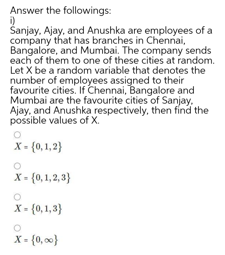 Answer the followings:
i)
Sanjay, Ajay, and Anushka are employees of a
company that has branches in Chennai,
Bangalore, and Mumbai. The company sends
each of them to one of these cities at random.
Let X be a random variable that denotes the
number of employees assigned to their
favourite cities. If Chennai, Bangalore and
Mumbai are the favourite cities of Sanjay,
Ajay, and Anushka respectively, then find the
possible values of X.
X = {0,1,2}
X = {0, 1, 2, 3}
%3D
X = {0,1,3}
%3D
X = {0, 0}
