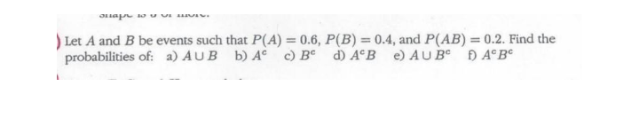 ) Let A and B be events such that P(A) = 0.6, P(B) = 0.4, and P(AB) = 0.2. Find the
probabilities of: a) AUB b) A° c) B°
d) A°B e) AU B Đ A°B°
