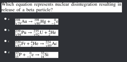 Which equation represents nuclear disintegration resulting in
release of a beta particle?
198
V79 Au
198
V80H8 + _'e
39
Pu -
V94
235 U +He
V9
220
Fr +He
V87
224
Ac
V89
Si
d
P+ _°e-
14
