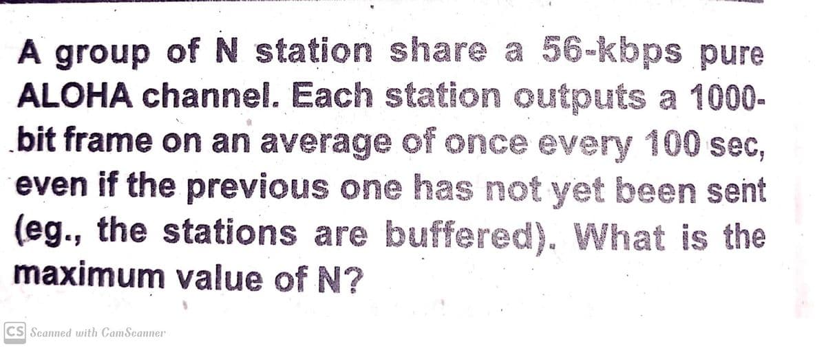 A group of N station share a 56-kbps pure
ALOHA channel. Each station outputs a 1000-
bit frame on an average of once every 100 sec,
even if the previous one has not yet been sent
(eg., the stations are buffered). What is the
maximum value of N?
CS Scanned with CamSeanner
