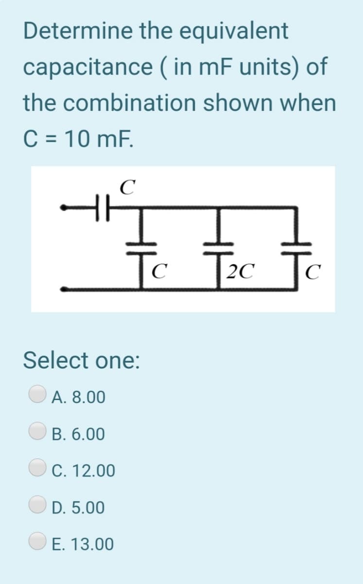 Determine the equivalent
capacitance ( in mF units) of
the combination shown when
C = 10 mF.
Tc Tec To
C
2C
C
Select one:
А. 8.00
O B. 6.00
C. 12.00
D. 5.00
E. 13.00
