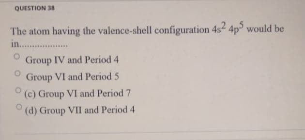 QUESTION 38
The atom having the valence-shell configuration 4s 4p would be
in.....
Group IV and Period 4
Group VI and Period 5
(c) Group VI and Period 7
(d) Group VII and Period 4
