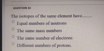 QUESTION 32
The isotopes of the same element have. .
Equal numbers of neutrons
The same mass numbers
The same number of electrons
Different numbers of protons.
