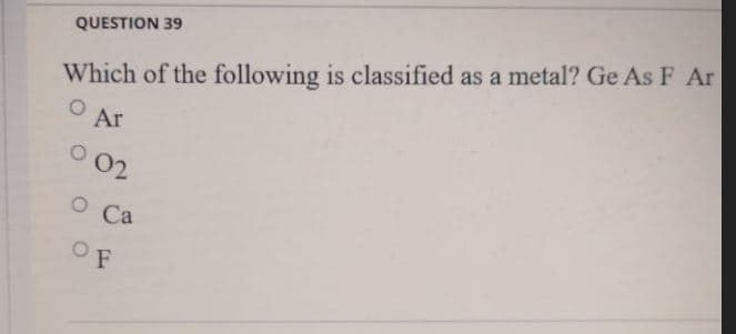 QUESTION 39
Which of the following is classified as a metal? Ge As F Ar
Ar
O 02
O Ca
OF
