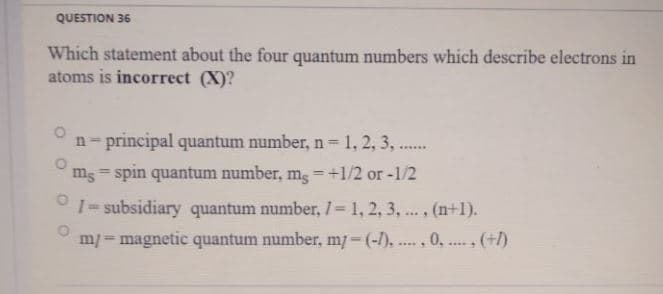 QUESTION 36
Which statement about the four quantum numbers which describe electrons in
atoms is incorrect (X)?
n- principal quantum number, n 1, 2, 3, ..
ms = spin quantum number, mg -+1/2 or-1/2
%3D
%3D
1= subsidiary quantum number, 1 1, 2, 3, .., (n+1).
%3D
m/=magnetic quantum number, m/-(-/),.., 0, . (+1)
.....
