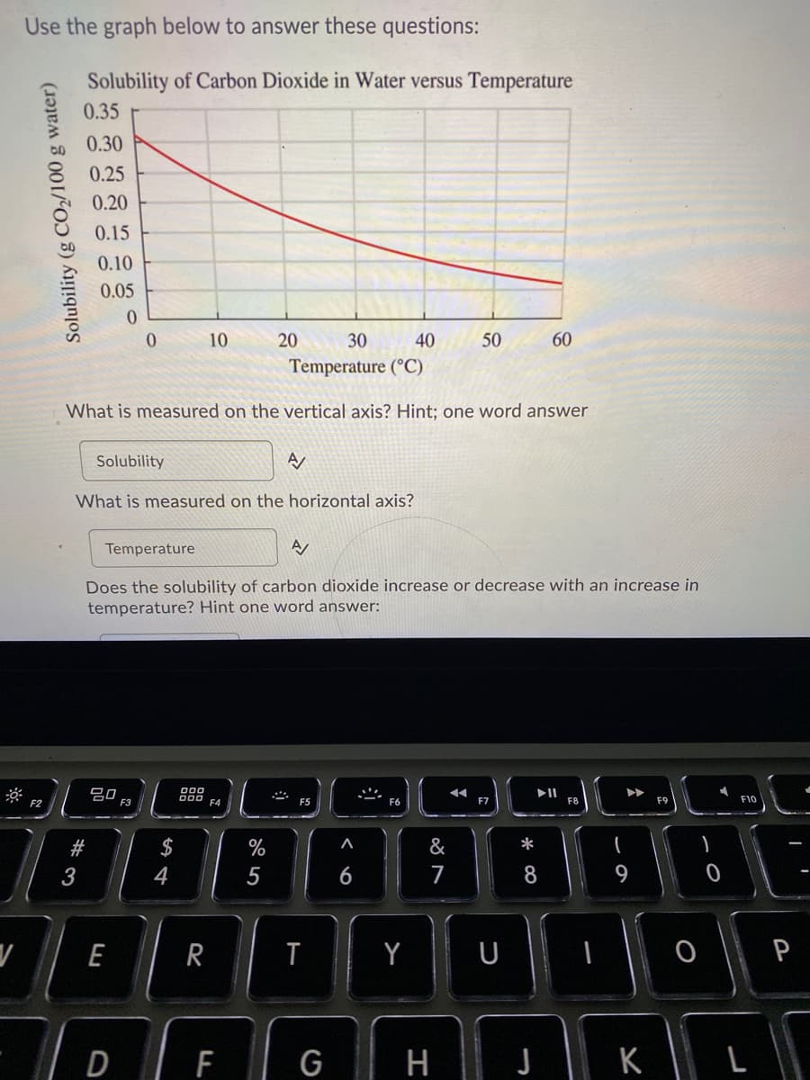Use the graph below to answer these questions:
Solubility of Carbon Dioxide in Water versus Temperature
0.35
0.30
0.25
0.20
0.15
0.10
0.05
10
20
30
40
50
60
Temperature (°C)
What is measured on the vertical axis? Hint; one word answer
Solubility
What is measured on the horizontal axis?
Temperature
Does the solubility of carbon dioxide increase or decrease with an increase in
temperature? Hint one word answer:
吕0
F2
F3
F4
F5
F6
F7
F9
F10
$
%
&
*
3
4
5
7
8
9
E
R
Y
U
P
DIF
G
| H |
K
Solubility (g CO2/100 g water)
