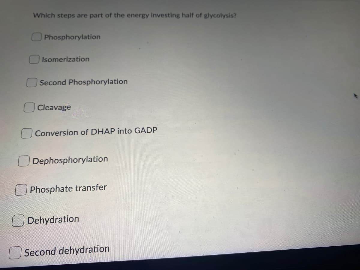 Which steps are part of the energy investing half of glycolysis?
Phosphorylation
Isomerization
Second Phosphorylation
O Cleavage
Conversion of DHAP into GADP
ODephosphorylation
U Phosphate transfer
Dehydration
Second dehydration
