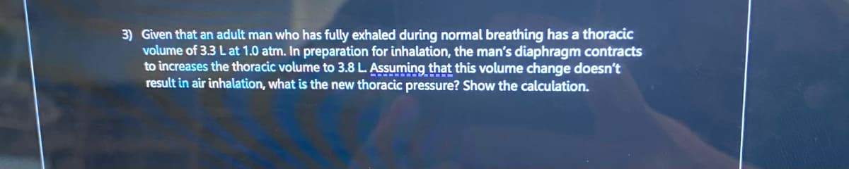 3) Given that an adult man who has fully exhaled during normal breathing has a thoracic
volume of 3.3 L at 1.0 atm. In preparation for inhalation, the man's diaphragm contracts
to increases the thoracic volume to 3.8 L. Assuming that this volume change doesn't
result in air inhalation, what is the new thoracic pressure? Show the calculation.
