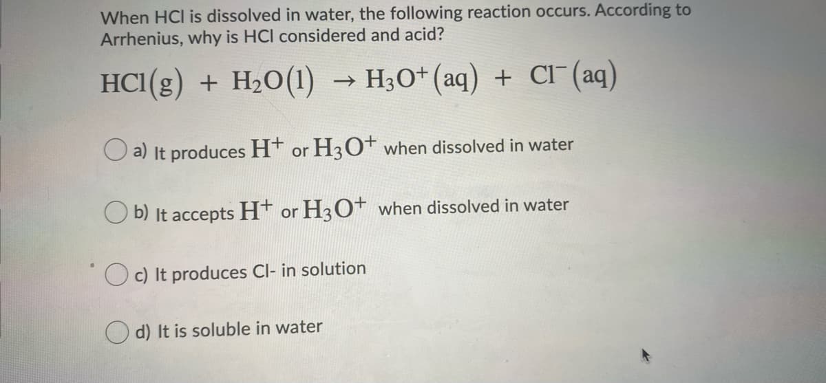 When HCI is dissolved in water, the following reaction occurs. According to
Arrhenius, why is HCl considered and acid?
HC1(g) + H20(1)
→ H3O* (aq) + CI (aq)
O a) It produces H* or H3O* when dissolved in water
O b) It accepts H* or H3O+ when dissolved in water
O c) It produces Cl- in solution
d) It is soluble in water
