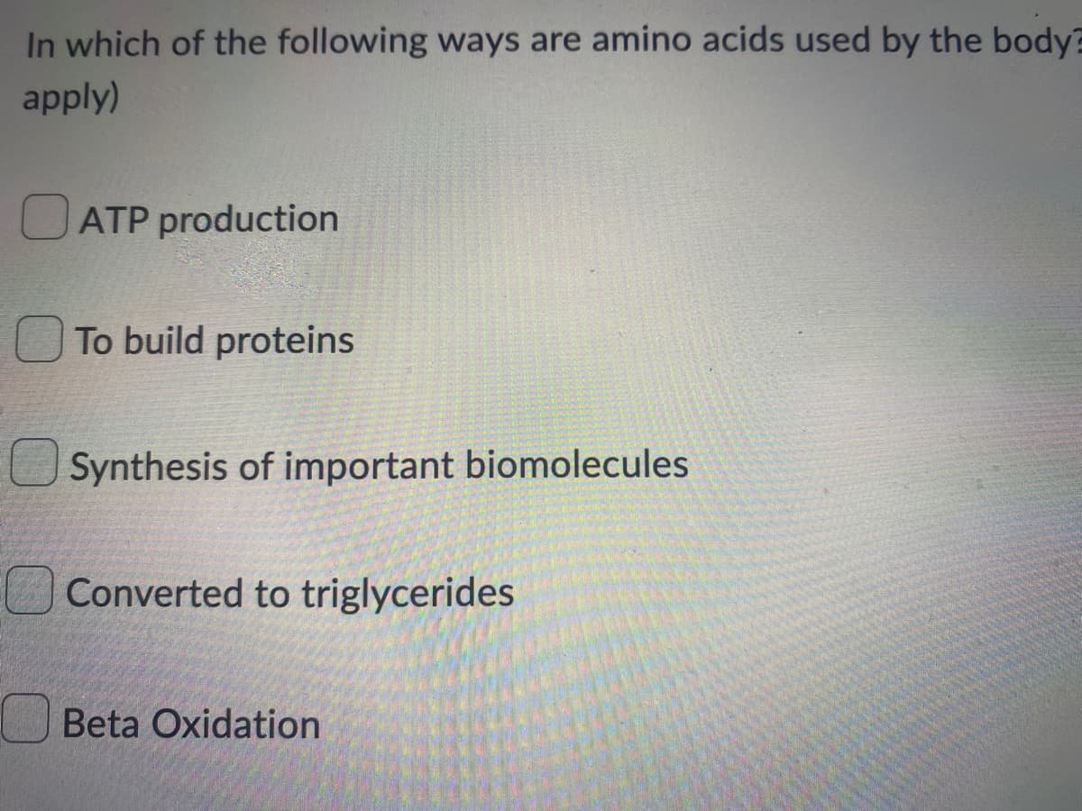 In which of the following ways are amino acids used by the body
apply)
OATP production
O To build proteins
Synthesis of important biomolecules
Converted to triglycerides
Beta Oxidation
