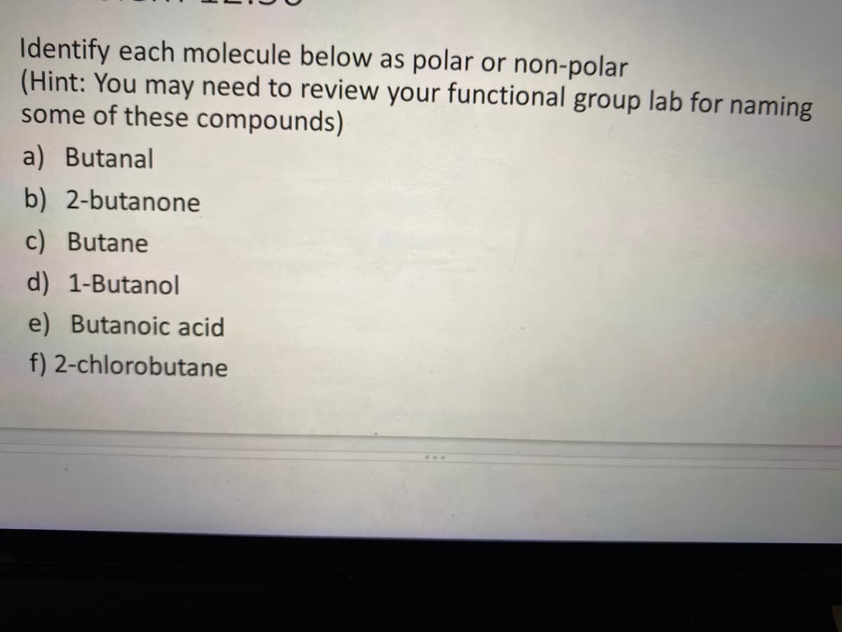 Identify each molecule below as polar or non-polar
(Hint: You may need to review your functional group lab for naming
some of these compounds)
a) Butanal
b) 2-butanone
c) Butane
d) 1-Butanol
e) Butanoic acid
f) 2-chlorobutane
