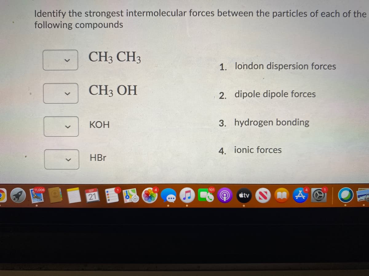 Identify the strongest intermolecular forces between the particles of each of the
following compounds
CH3 CH3
1. london dispersion forces
CH3 OH
2. dipole dipole forces
КОН
3. hydrogen bonding
4. ionic forces
HBr
11,008
SEP
101
21
tv
<>
