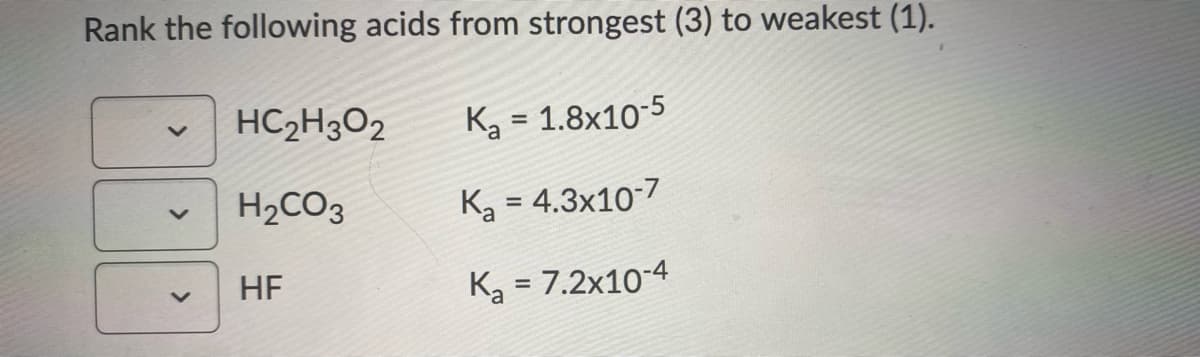 Rank the following acids from strongest (3) to weakest (1).
HC2H3O2
Ka = 1.8x10-5
H2CO3
Ka = 4.3x10-7
HF
Ka = 7.2x10-4
