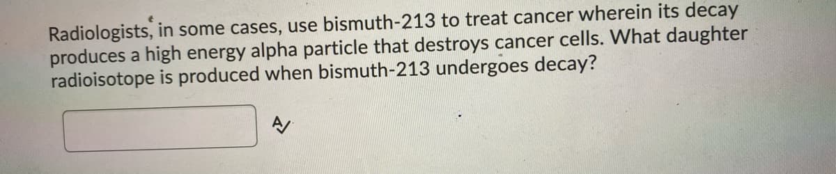 Radiologists, in some cases, use bismuth-213 to treat cancer wherein its decay
produces a high energy alpha particle that destroys cancer cells. What daughter
radioisotope is produced when bismuth-213 undergoes decay?
