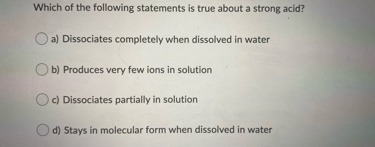 Which of the following statements is true about a strong acid?
O a) Dissociates completely when dissolved in water
O b) Produces very few ions in solution
O c) Dissociates partially in solution
d) Stays in molecular form when dissolved in water
