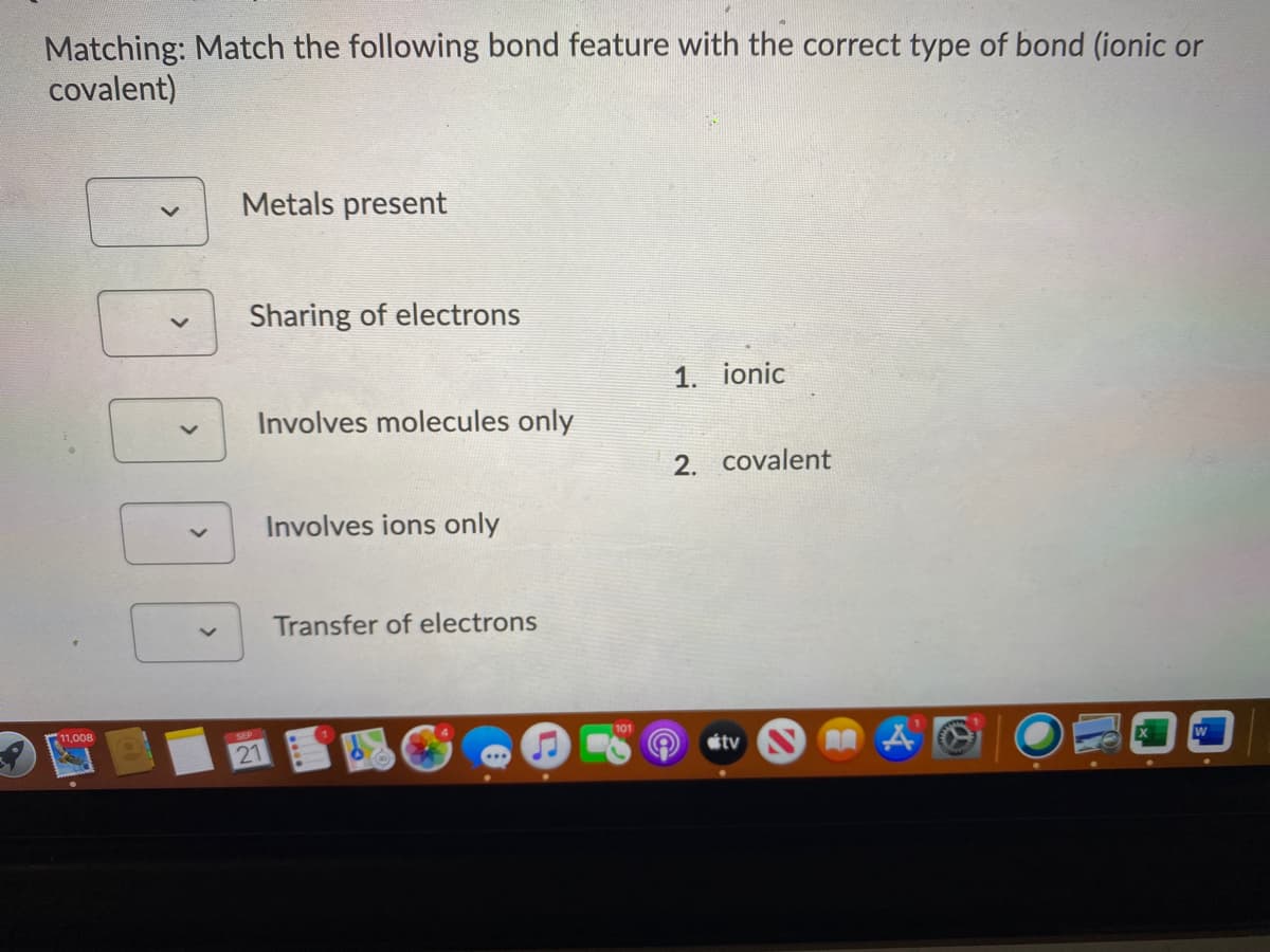 Matching: Match the following bond feature with the correct type of bond (ionic or
covalent)
Metals present
Sharing of electrons
1. ionic
Involves molecules only
2. covalent
Involves ions only
Transfer of electrons
11,008
21
étv
