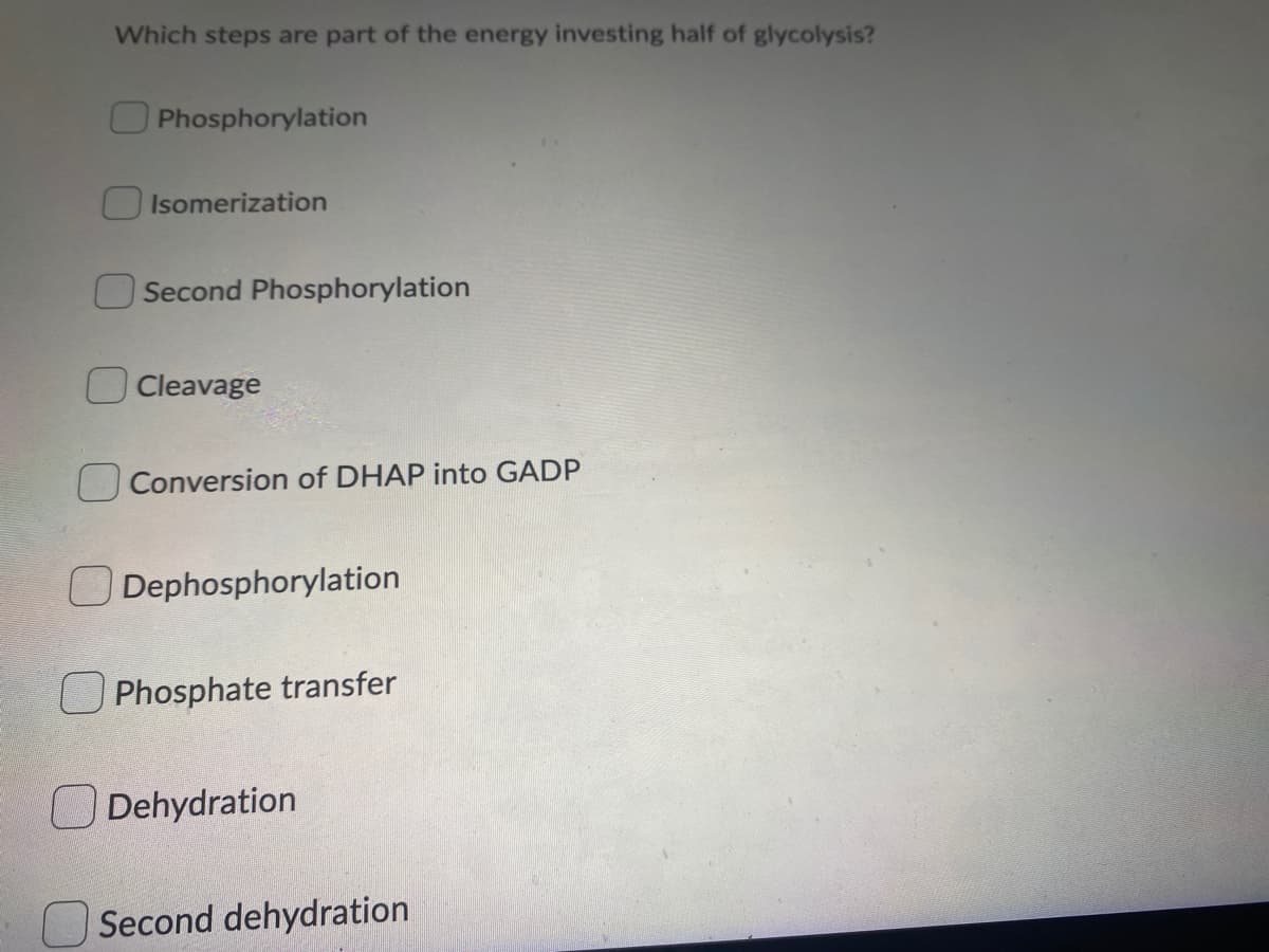 Which steps are part of the energy investing half of glycolysis?
OPhosphorylation
Isomerization
Second Phosphorylation
Cleavage
Conversion of DHAP into GADP
O Dephosphorylation
Phosphate transfer
O Dehydration
Second dehydration
