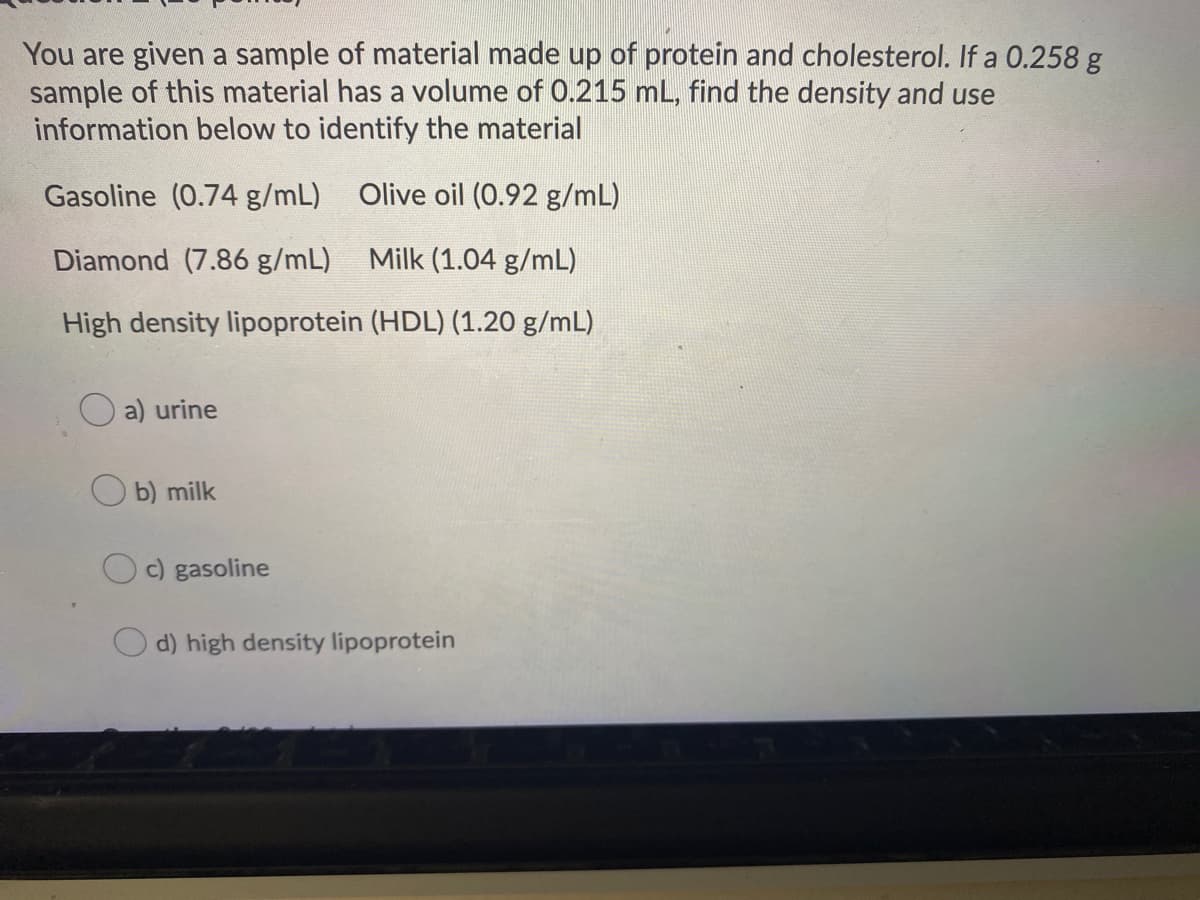 You are given a sample of material made up of protein and cholesterol. If a 0.258 g
sample of this material has a volume of 0.215 mL, find the density and use
information below to identify the material
Gasoline (0.74 g/mL)
Olive oil (0.92 g/mL)
Diamond (7.86 g/mL)
Milk (1.04 g/mL)
High density lipoprotein (HDL) (1.20 g/mL)
a) urine
b) milk
c) gasoline
d) high density lipoprotein
