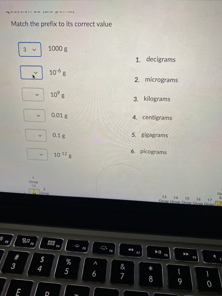 Match the prefix to its correct value
1000 g
1.
decigrams
106 g
2. micrograms
10 g
3. kilograms
4. centigrams
0.01 g
5. gigagrams
0.1 g
6. picograms
10-12 g
1
Group
1A
Gr
8.
16
13 14 15
Group Group Group Group Groupi
2.
17
Group
20
F3
000
F4
II
F8
F2
F5
F6
F7
F9
$
%
&
*
5
6
7
8
9
* 00
# 3
